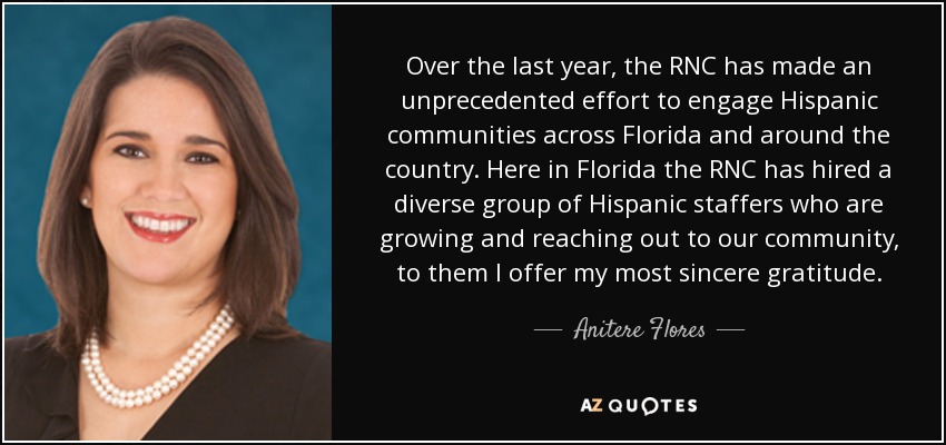Over the last year, the RNC has made an unprecedented effort to engage Hispanic communities across Florida and around the country. Here in Florida the RNC has hired a diverse group of Hispanic staffers who are growing and reaching out to our community, to them I offer my most sincere gratitude. - Anitere Flores