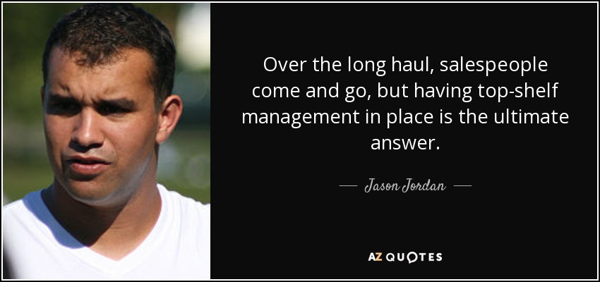 Over the long haul, salespeople come and go, but having top-shelf management in place is the ultimate answer. - Jason Jordan