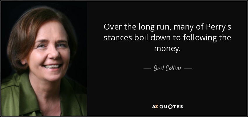 Over the long run, many of Perry's stances boil down to following the money. - Gail Collins