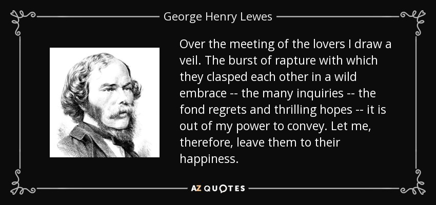 Over the meeting of the lovers I draw a veil. The burst of rapture with which they clasped each other in a wild embrace -- the many inquiries -- the fond regrets and thrilling hopes -- it is out of my power to convey. Let me, therefore, leave them to their happiness. - George Henry Lewes