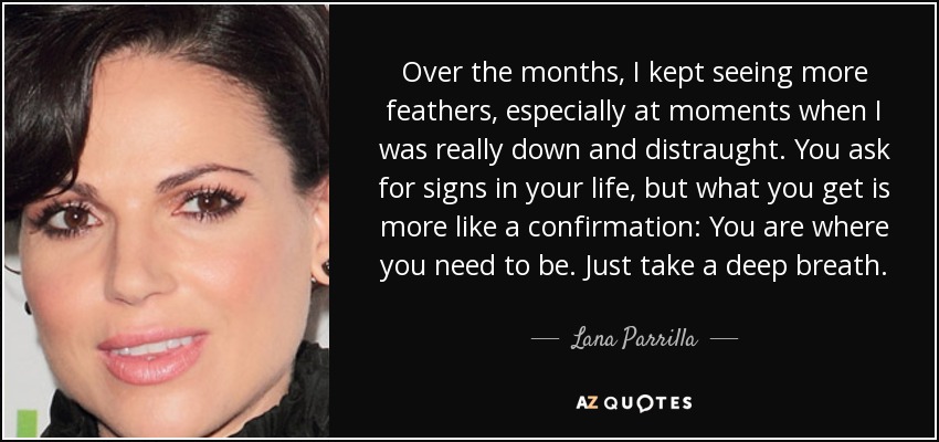 Over the months, I kept seeing more feathers, especially at moments when I was really down and distraught. You ask for signs in your life, but what you get is more like a confirmation: You are where you need to be. Just take a deep breath. - Lana Parrilla