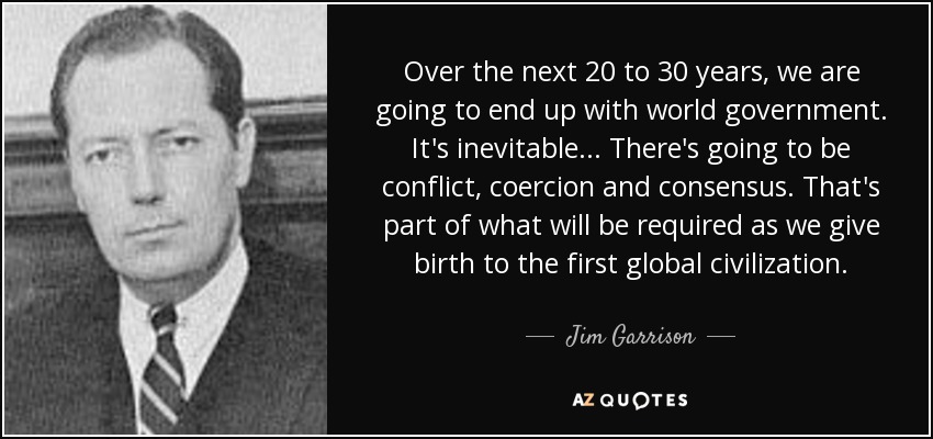 Over the next 20 to 30 years, we are going to end up with world government. It's inevitable... There's going to be conflict, coercion and consensus. That's part of what will be required as we give birth to the first global civilization. - Jim Garrison