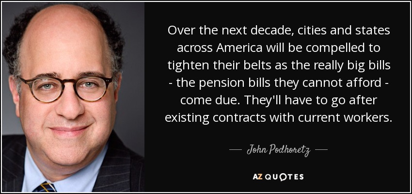 Over the next decade, cities and states across America will be compelled to tighten their belts as the really big bills - the pension bills they cannot afford - come due. They'll have to go after existing contracts with current workers. - John Podhoretz