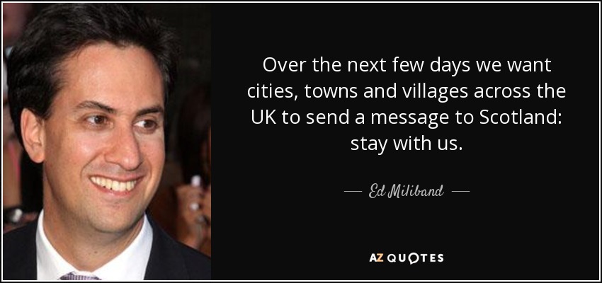 Over the next few days we want cities, towns and villages across the UK to send a message to Scotland: stay with us. - Ed Miliband