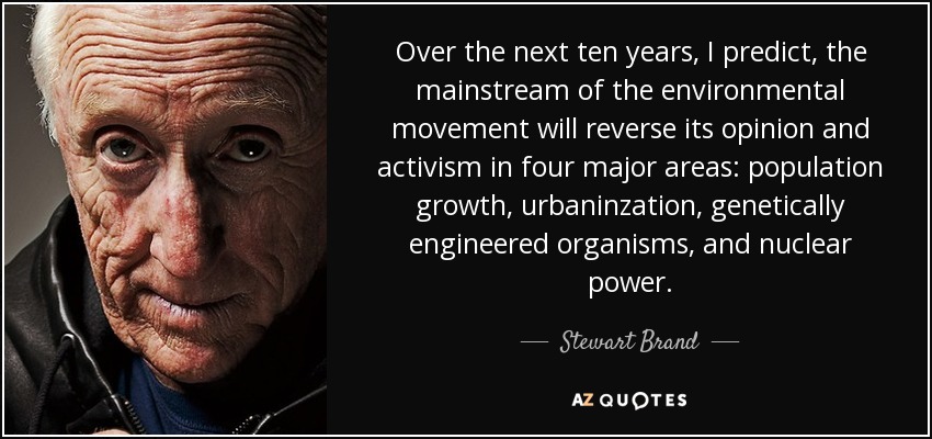 Over the next ten years, I predict, the mainstream of the environmental movement will reverse its opinion and activism in four major areas: population growth, urbaninzation, genetically engineered organisms, and nuclear power. - Stewart Brand