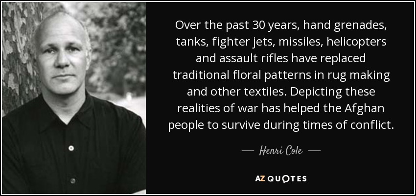 Over the past 30 years, hand grenades, tanks, fighter jets, missiles, helicopters and assault rifles have replaced traditional floral patterns in rug making and other textiles. Depicting these realities of war has helped the Afghan people to survive during times of conflict. - Henri Cole