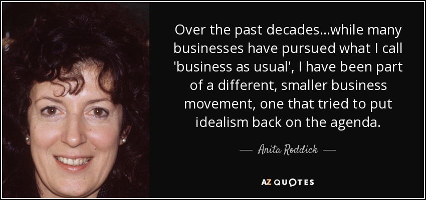 Over the past decades...while many businesses have pursued what I call 'business as usual', I have been part of a different, smaller business movement, one that tried to put idealism back on the agenda. - Anita Roddick