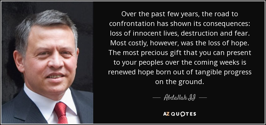 Over the past few years, the road to confrontation has shown its consequences: loss of innocent lives, destruction and fear. Most costly, however, was the loss of hope. The most precious gift that you can present to your peoples over the coming weeks is renewed hope born out of tangible progress on the ground. - Abdallah II