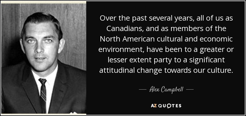 Over the past several years, all of us as Canadians, and as members of the North American cultural and economic environment, have been to a greater or lesser extent party to a significant attitudinal change towards our culture. - Alex Campbell