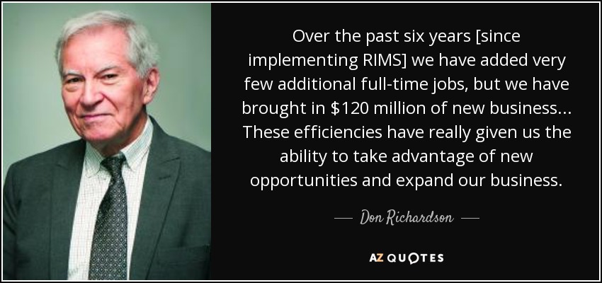 Over the past six years [since implementing RIMS] we have added very few additional full-time jobs, but we have brought in $120 million of new business . . . These efficiencies have really given us the ability to take advantage of new opportunities and expand our business. - Don Richardson