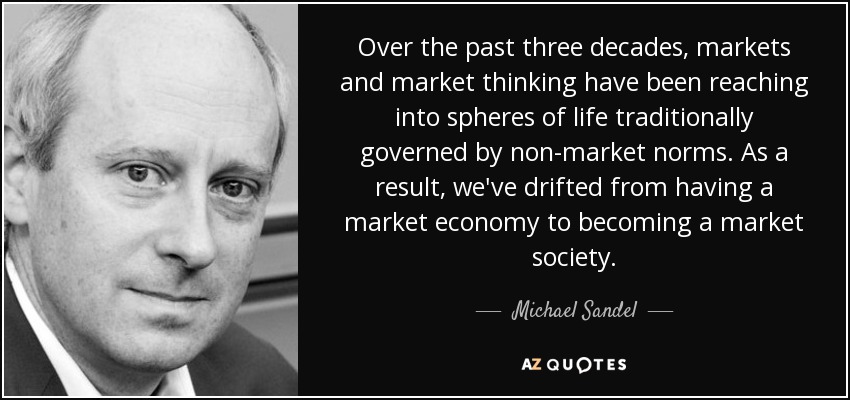 Over the past three decades, markets and market thinking have been reaching into spheres of life traditionally governed by non-market norms. As a result, we've drifted from having a market economy to becoming a market society. - Michael Sandel