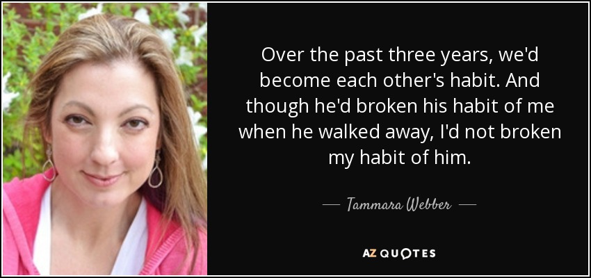 Over the past three years, we'd become each other's habit. And though he'd broken his habit of me when he walked away, I'd not broken my habit of him. - Tammara Webber