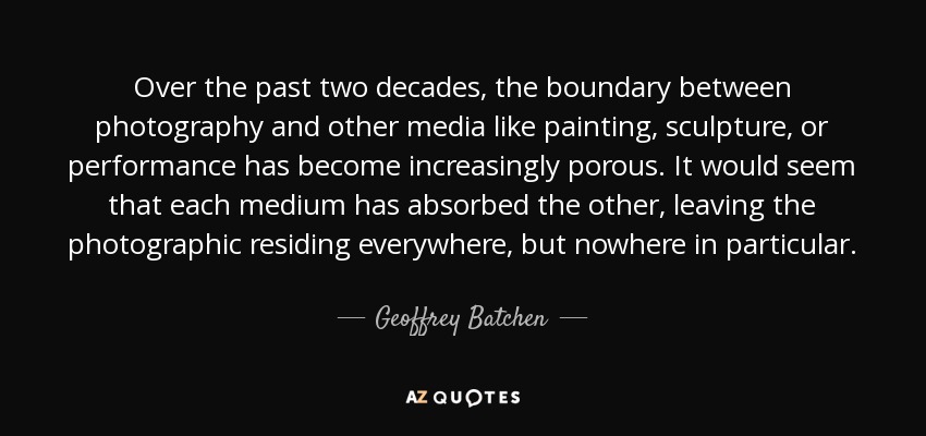 Over the past two decades, the boundary between photography and other media like painting, sculpture, or performance has become increasingly porous. It would seem that each medium has absorbed the other, leaving the photographic residing everywhere, but nowhere in particular. - Geoffrey Batchen