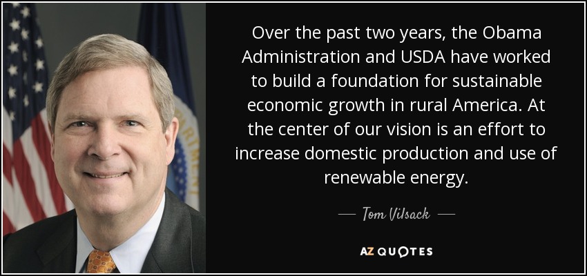 Over the past two years, the Obama Administration and USDA have worked to build a foundation for sustainable economic growth in rural America. At the center of our vision is an effort to increase domestic production and use of renewable energy. - Tom Vilsack