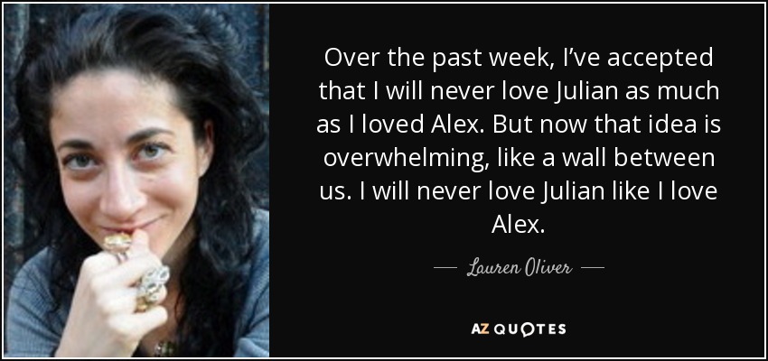 Over the past week, I’ve accepted that I will never love Julian as much as I loved Alex. But now that idea is overwhelming, like a wall between us. I will never love Julian like I love Alex. - Lauren Oliver