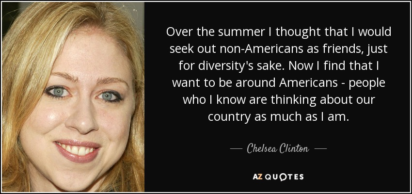 Over the summer I thought that I would seek out non-Americans as friends, just for diversity's sake. Now I find that I want to be around Americans - people who I know are thinking about our country as much as I am. - Chelsea Clinton