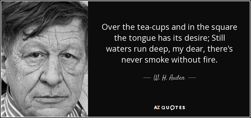 Over the tea-cups and in the square the tongue has its desire; Still waters run deep, my dear, there's never smoke without fire. - W. H. Auden