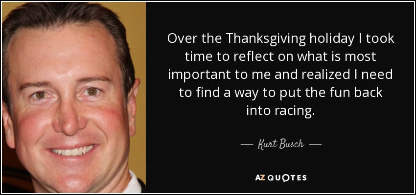 Over the Thanksgiving holiday I took time to reflect on what is most important to me and realized I need to find a way to put the fun back into racing. - Kurt Busch
