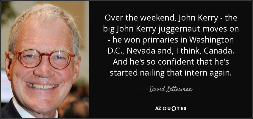 Over the weekend, John Kerry - the big John Kerry juggernaut moves on - he won primaries in Washington D.C., Nevada and, I think, Canada. And he's so confident that he's started nailing that intern again. - David Letterman