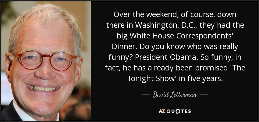 Over the weekend, of course, down there in Washington, D.C., they had the big White House Correspondents' Dinner. Do you know who was really funny? President Obama. So funny, in fact, he has already been promised 'The Tonight Show' in five years. - David Letterman