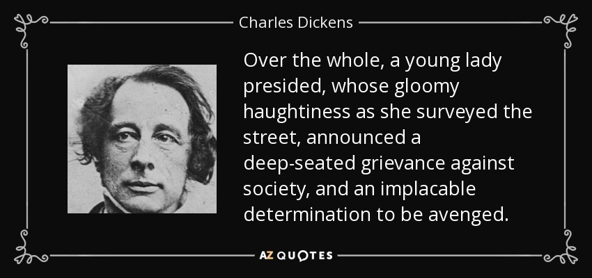 Over the whole, a young lady presided, whose gloomy haughtiness as she surveyed the street, announced a deep-seated grievance against society, and an implacable determination to be avenged. - Charles Dickens