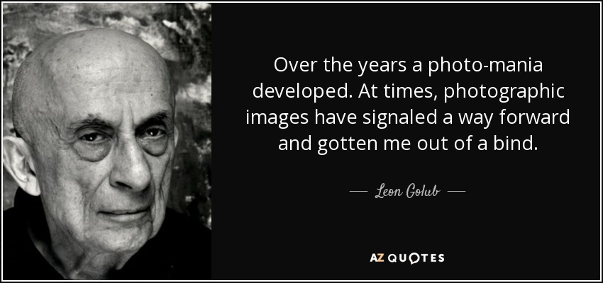 Over the years a photo-mania developed. At times, photographic images have signaled a way forward and gotten me out of a bind. - Leon Golub
