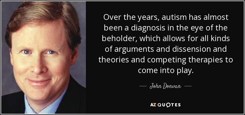 Over the years, autism has almost been a diagnosis in the eye of the beholder, which allows for all kinds of arguments and dissension and theories and competing therapies to come into play. - John Donvan