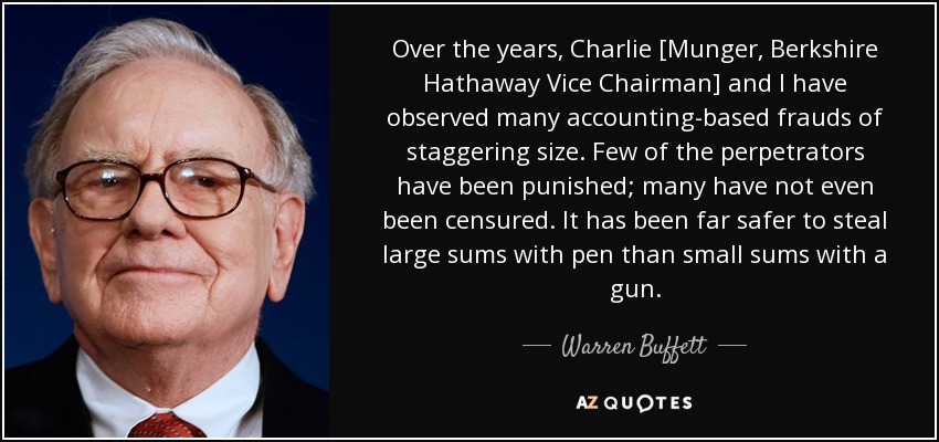 Over the years, Charlie [Munger, Berkshire Hathaway Vice Chairman] and I have observed many accounting-based frauds of staggering size. Few of the perpetrators have been punished; many have not even been censured. It has been far safer to steal large sums with pen than small sums with a gun. - Warren Buffett