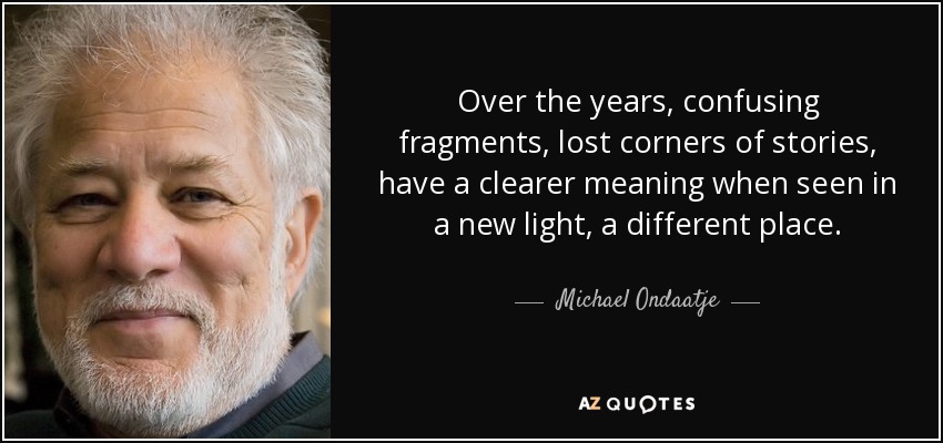 Over the years, confusing fragments, lost corners of stories, have a clearer meaning when seen in a new light, a different place. - Michael Ondaatje