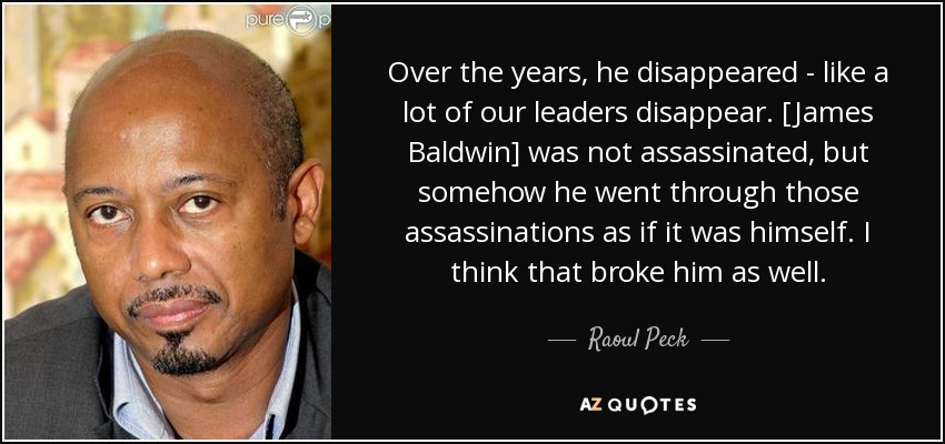 Over the years, he disappeared - like a lot of our leaders disappear. [James Baldwin] was not assassinated, but somehow he went through those assassinations as if it was himself. I think that broke him as well. - Raoul Peck