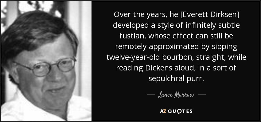 Over the years, he [Everett Dirksen] developed a style of infinitely subtle fustian, whose effect can still be remotely approximated by sipping twelve-year-old bourbon, straight, while reading Dickens aloud, in a sort of sepulchral purr. - Lance Morrow