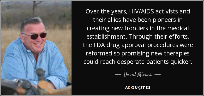 Over the years, HIV/AIDS activists and their allies have been pioneers in creating new frontiers in the medical establishment. Through their efforts, the FDA drug approval procedures were reformed so promising new therapies could reach desperate patients quicker. - David Mixner