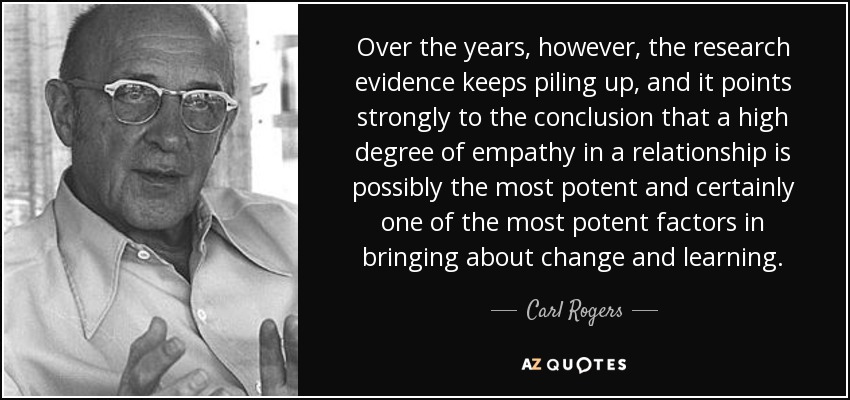 Over the years, however, the research evidence keeps piling up, and it points strongly to the conclusion that a high degree of empathy in a relationship is possibly the most potent and certainly one of the most potent factors in bringing about change and learning. - Carl Rogers