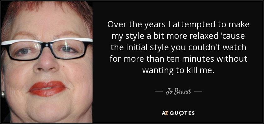 Over the years I attempted to make my style a bit more relaxed 'cause the initial style you couldn't watch for more than ten minutes without wanting to kill me. - Jo Brand