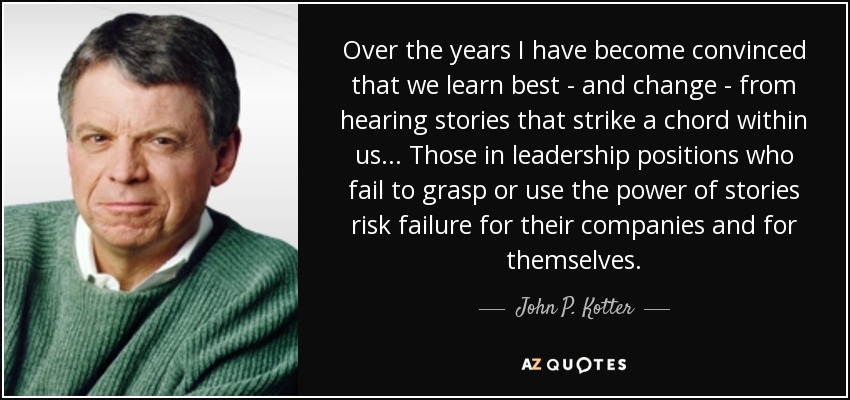 Over the years I have become convinced that we learn best - and change - from hearing stories that strike a chord within us ... Those in leadership positions who fail to grasp or use the power of stories risk failure for their companies and for themselves. - John P. Kotter