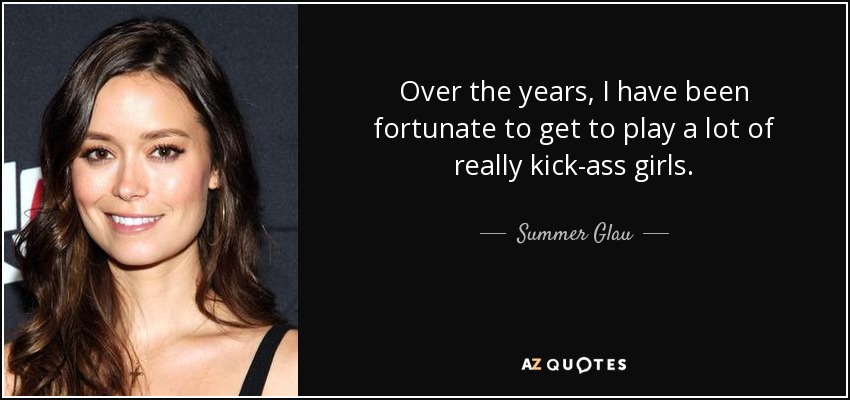 Over the years, I have been fortunate to get to play a lot of really kick-ass girls. - Summer Glau