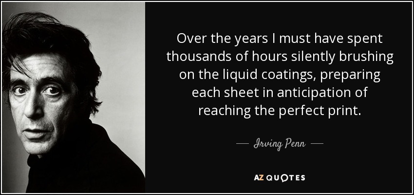 Over the years I must have spent thousands of hours silently brushing on the liquid coatings, preparing each sheet in anticipation of reaching the perfect print. - Irving Penn