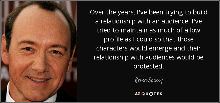 Over the years, I've been trying to build a relationship with an audience. I've tried to maintain as much of a low profile as I could so that those characters would emerge and their relationship with audiences would be protected. - Kevin Spacey