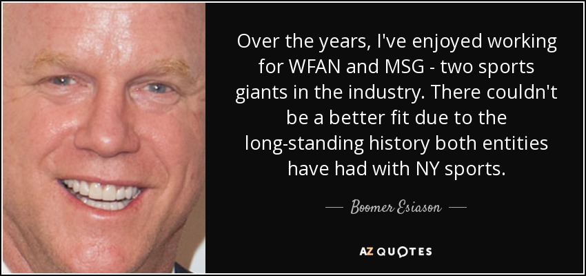 Over the years, I've enjoyed working for WFAN and MSG - two sports giants in the industry. There couldn't be a better fit due to the long-standing history both entities have had with NY sports. - Boomer Esiason
