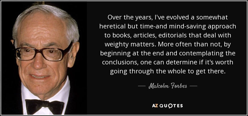 Over the years, I've evolved a somewhat heretical but time-and mind-saving approach to books, articles, editorials that deal with weighty matters. More often than not, by beginning at the end and contemplating the conclusions, one can determine if it's worth going through the whole to get there. - Malcolm Forbes