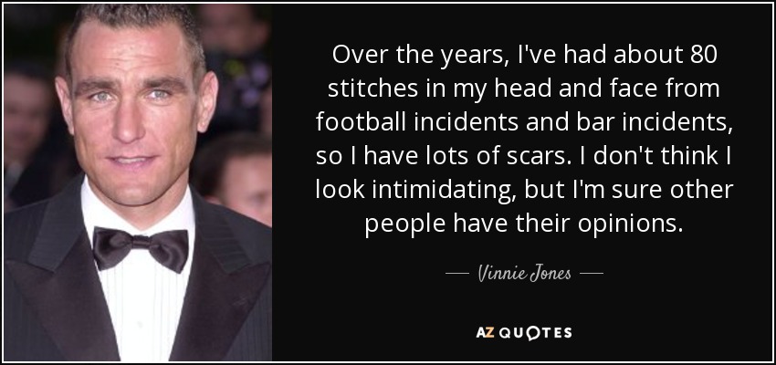 Over the years, I've had about 80 stitches in my head and face from football incidents and bar incidents, so I have lots of scars. I don't think I look intimidating, but I'm sure other people have their opinions. - Vinnie Jones