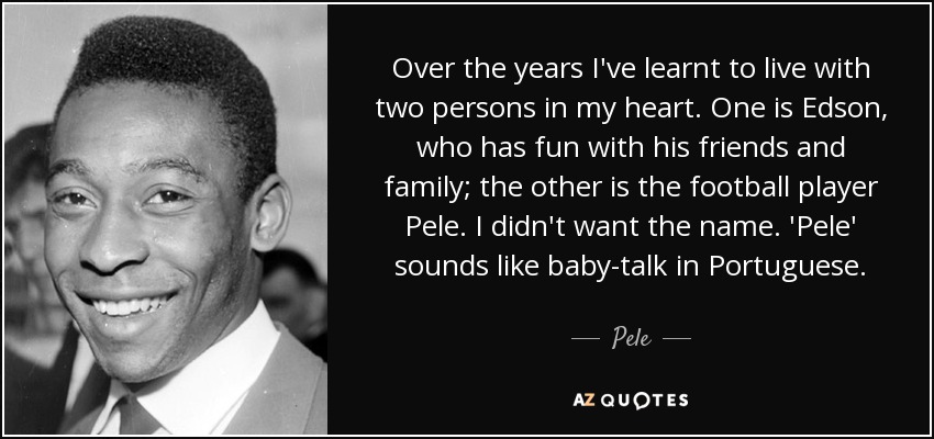 Over the years I've learnt to live with two persons in my heart. One is Edson, who has fun with his friends and family; the other is the football player Pele. I didn't want the name. 'Pele' sounds like baby-talk in Portuguese. - Pele