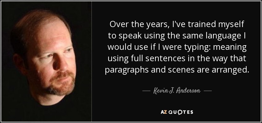 Over the years, I've trained myself to speak using the same language I would use if I were typing: meaning using full sentences in the way that paragraphs and scenes are arranged. - Kevin J. Anderson