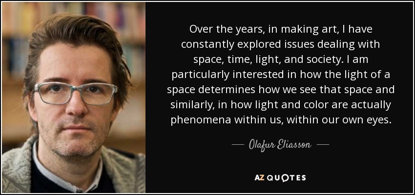 Over the years, in making art, I have constantly explored issues dealing with space, time, light, and society. I am particularly interested in how the light of a space determines how we see that space and similarly, in how light and color are actually phenomena within us, within our own eyes. - Olafur Eliasson