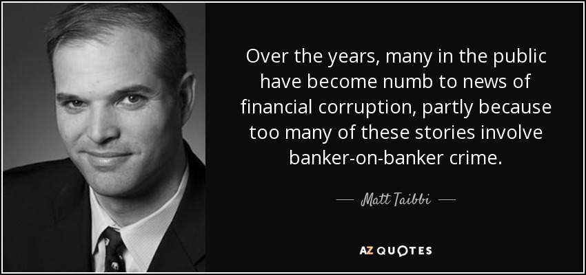 Over the years, many in the public have become numb to news of financial corruption, partly because too many of these stories involve banker-on-banker crime. - Matt Taibbi