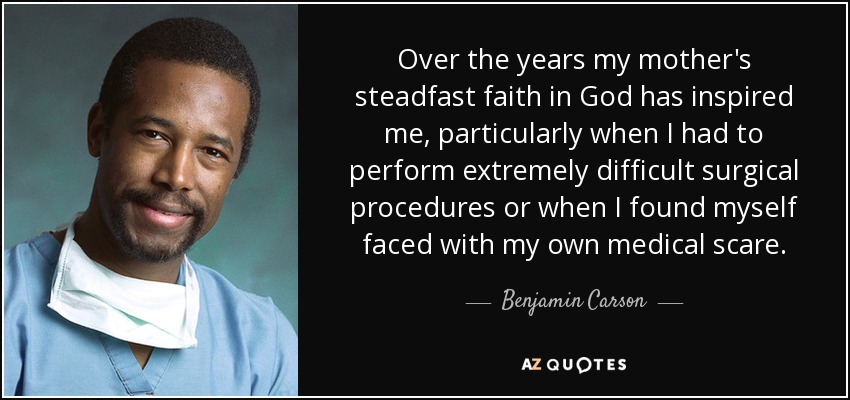 Over the years my mother's steadfast faith in God has inspired me, particularly when I had to perform extremely difficult surgical procedures or when I found myself faced with my own medical scare. - Benjamin Carson