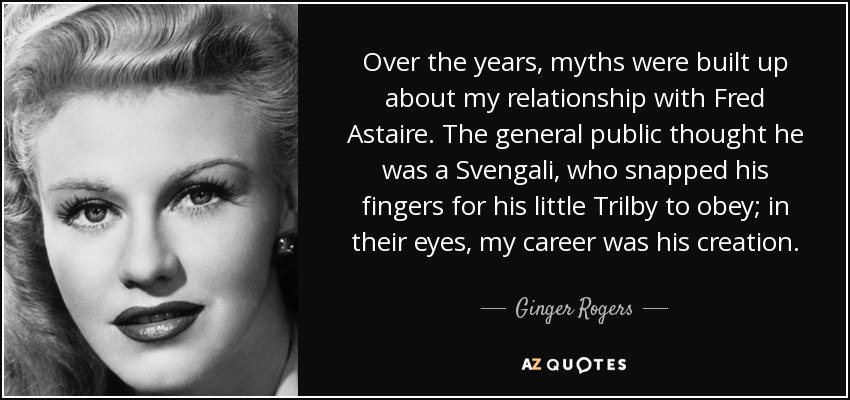 Over the years, myths were built up about my relationship with Fred Astaire. The general public thought he was a Svengali, who snapped his fingers for his little Trilby to obey; in their eyes, my career was his creation. - Ginger Rogers