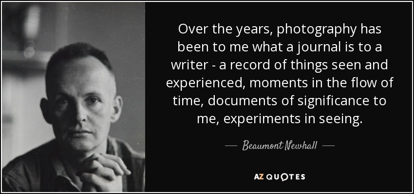 Over the years, photography has been to me what a journal is to a writer - a record of things seen and experienced, moments in the flow of time, documents of significance to me, experiments in seeing. - Beaumont Newhall