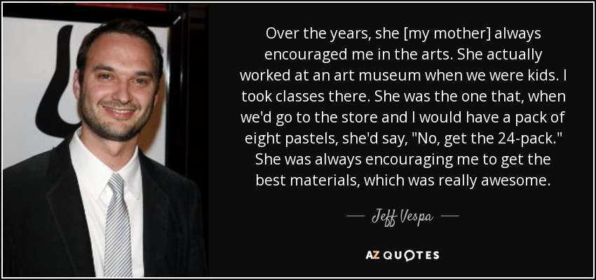 Over the years, she [my mother] always encouraged me in the arts. She actually worked at an art museum when we were kids. I took classes there. She was the one that, when we'd go to the store and I would have a pack of eight pastels, she'd say, 