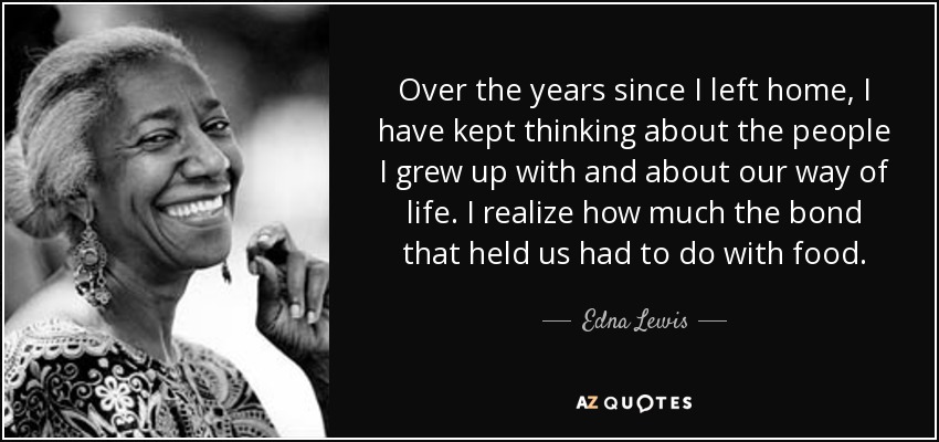 Over the years since I left home, I have kept thinking about the people I grew up with and about our way of life. I realize how much the bond that held us had to do with food. - Edna Lewis